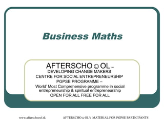 www.afterschoool.tk AFTERSCHO☺OL's MATERIAL FOR PGPSE PARTICIPANTS
Business Maths
AFTERSCHO☺OL –
DEVELOPING CHANGE MAKERS
CENTRE FOR SOCIAL ENTREPRENEURSHIP
PGPSE PROGRAMME –
World’ Most Comprehensive programme in social
entrepreneurship & spiritual entrepreneurship
OPEN FOR ALL FREE FOR ALL
 