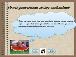 Proses pencernaan secara mekanisme

      Proses pencernaan secara fisik yang menyebabkan makanan dipecah menjadi
      bagian – bagian kecil. Biasanya melibatkan gigi dan otot contohnya gerakan
      mengunyah makanan oleh gigi dan gerak peristaltis.




                        BACK                   NEXT
 