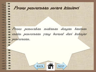 Proses pencernaan secara kimiawi


Proses pemecahan makanan dengan bantuan
enzim pencernaan yang berasal dari kelenjar
pencernaan.




              BACK        NEXT
 