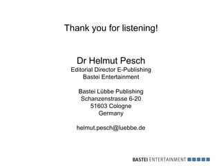 Thank you for listening!


   Dr Helmut Pesch
 Editorial Director E-Publishing
      Bastei Entertainment

   Bastei Lübbe Publishing
    Schanzenstrasse 6-20
       51603 Cologne
          Germany

   helmut.pesch@luebbe.de
 