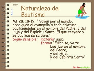 Naturaleza del Bautismo Mt 28, 18-19: “ Vayan por el mundo, prediquen el evangelio a toda criatura, bautizándolas en el nombre del Padre, y del Hijo y del Espíritu Santo. El que creyere y se bautice se salvará.” Signo sensible:   materia : agua forma : “Fulanito, yo te  bautizo en el nombre  del Padre,  y del Hijo,  y del Espíritu Santo” 