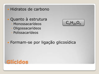    Hidratos de carbono

   Quanto à estrutura
    ◦ Monossacarídeos          CnH2nOn
    ◦ Oligossacarídeos
    ◦ Polissacarídeos


   Formam-se por ligação glicosídica




Glícidos
 