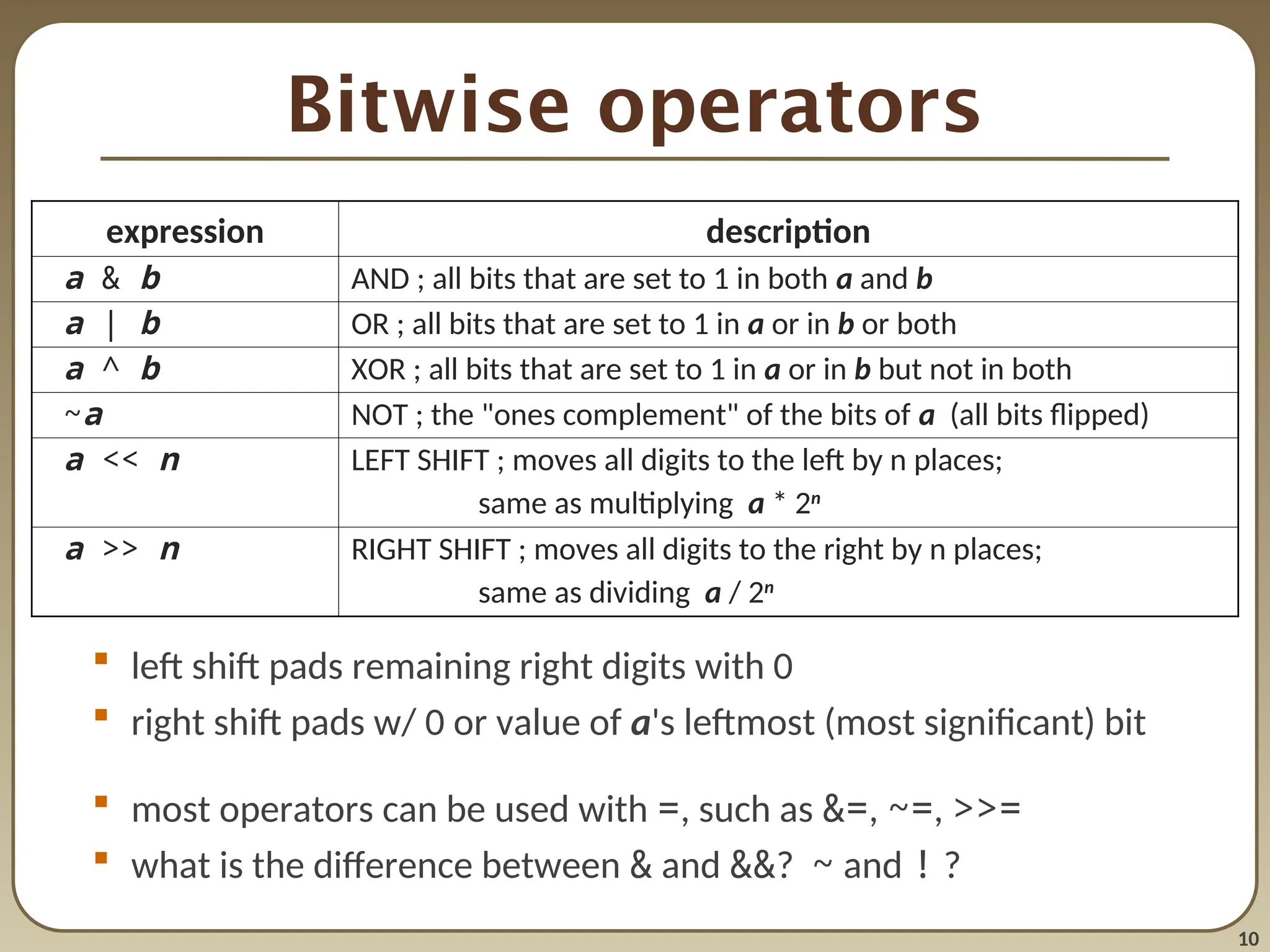 10
Bitwise operators
 left shift pads remaining right digits with 0
 right shift pads w/ 0 or value of a's leftmost (most significant) bit
 most operators can be used with =, such as &=, ~=, >>=
 what is the difference between & and &&? ~ and ! ?
expression description
a & b AND ; all bits that are set to 1 in both a and b
a | b OR ; all bits that are set to 1 in a or in b or both
a ^ b XOR ; all bits that are set to 1 in a or in b but not in both
~a NOT ; the "ones complement" of the bits of a (all bits flipped)
a << n LEFT SHIFT ; moves all digits to the left by n places;
same as multiplying a * 2n
a >> n RIGHT SHIFT ; moves all digits to the right by n places;
same as dividing a / 2n
 