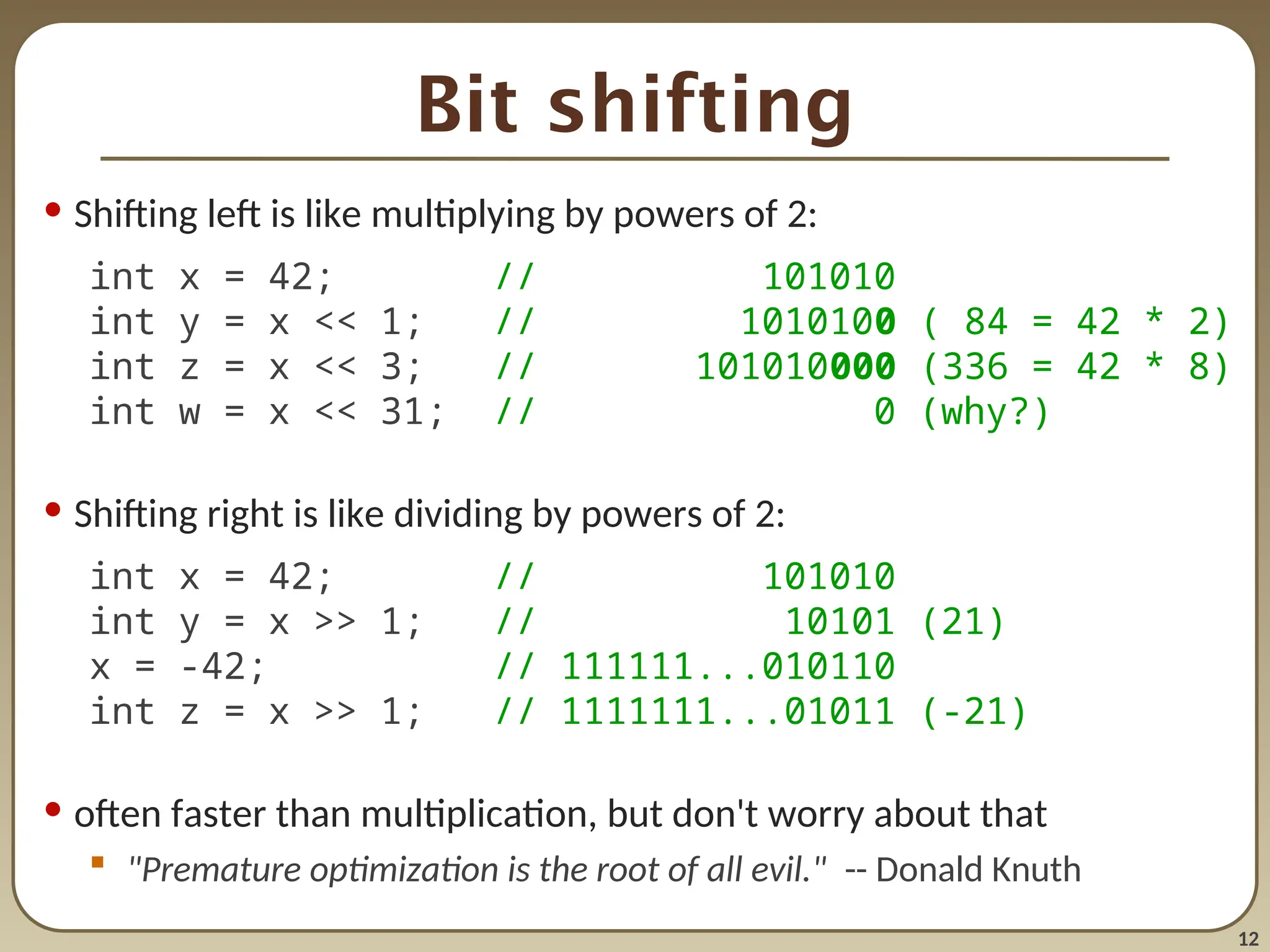 12
Bit shifting
• Shifting left is like multiplying by powers of 2:
int x = 42; // 101010
int y = x << 1; // 1010100 ( 84 = 42 * 2)
int z = x << 3; // 101010000 (336 = 42 * 8)
int w = x << 31; // 0 (why?)
• Shifting right is like dividing by powers of 2:
int x = 42; // 101010
int y = x >> 1; // 10101 (21)
x = -42; // 111111...010110
int z = x >> 1; // 1111111...01011 (-21)
• often faster than multiplication, but don't worry about that
 "Premature optimization is the root of all evil." -- Donald Knuth
 