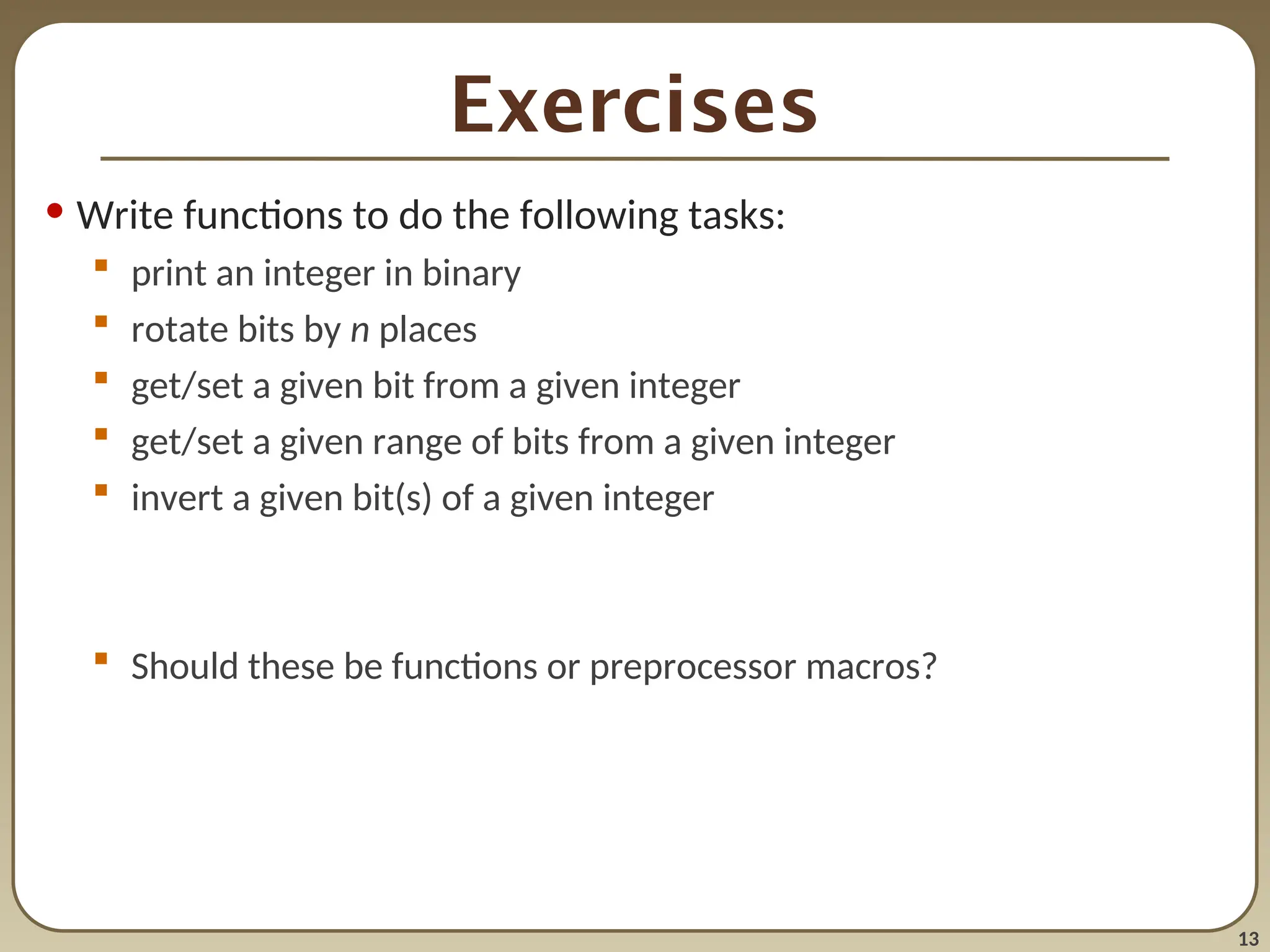 13
Exercises
• Write functions to do the following tasks:
 print an integer in binary
 rotate bits by n places
 get/set a given bit from a given integer
 get/set a given range of bits from a given integer
 invert a given bit(s) of a given integer
 Should these be functions or preprocessor macros?
 
