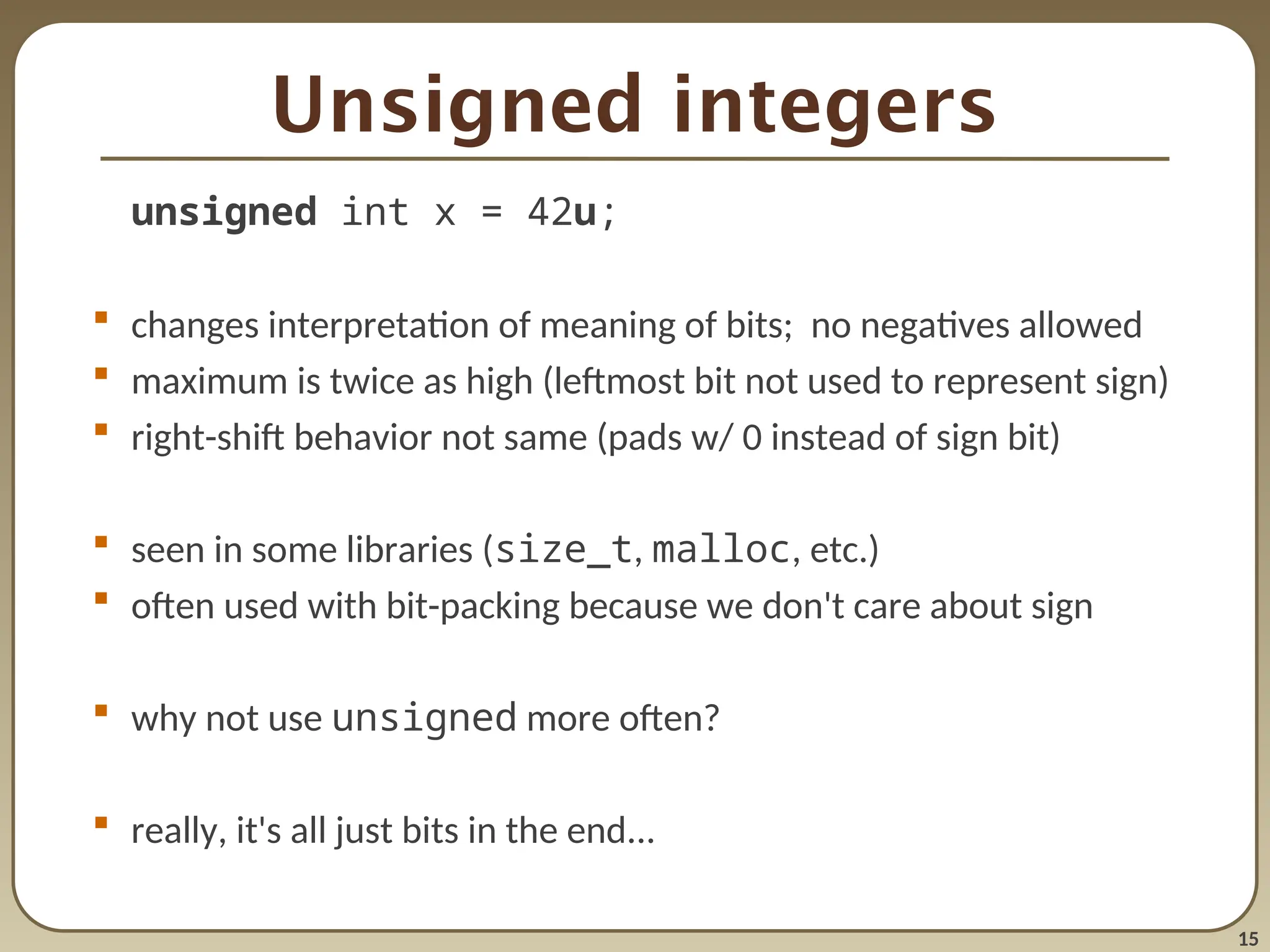 15
Unsigned integers
unsigned int x = 42u;
 changes interpretation of meaning of bits; no negatives allowed
 maximum is twice as high (leftmost bit not used to represent sign)
 right-shift behavior not same (pads w/ 0 instead of sign bit)
 seen in some libraries (size_t, malloc, etc.)
 often used with bit-packing because we don't care about sign
 why not use unsigned more often?
 really, it's all just bits in the end...
 