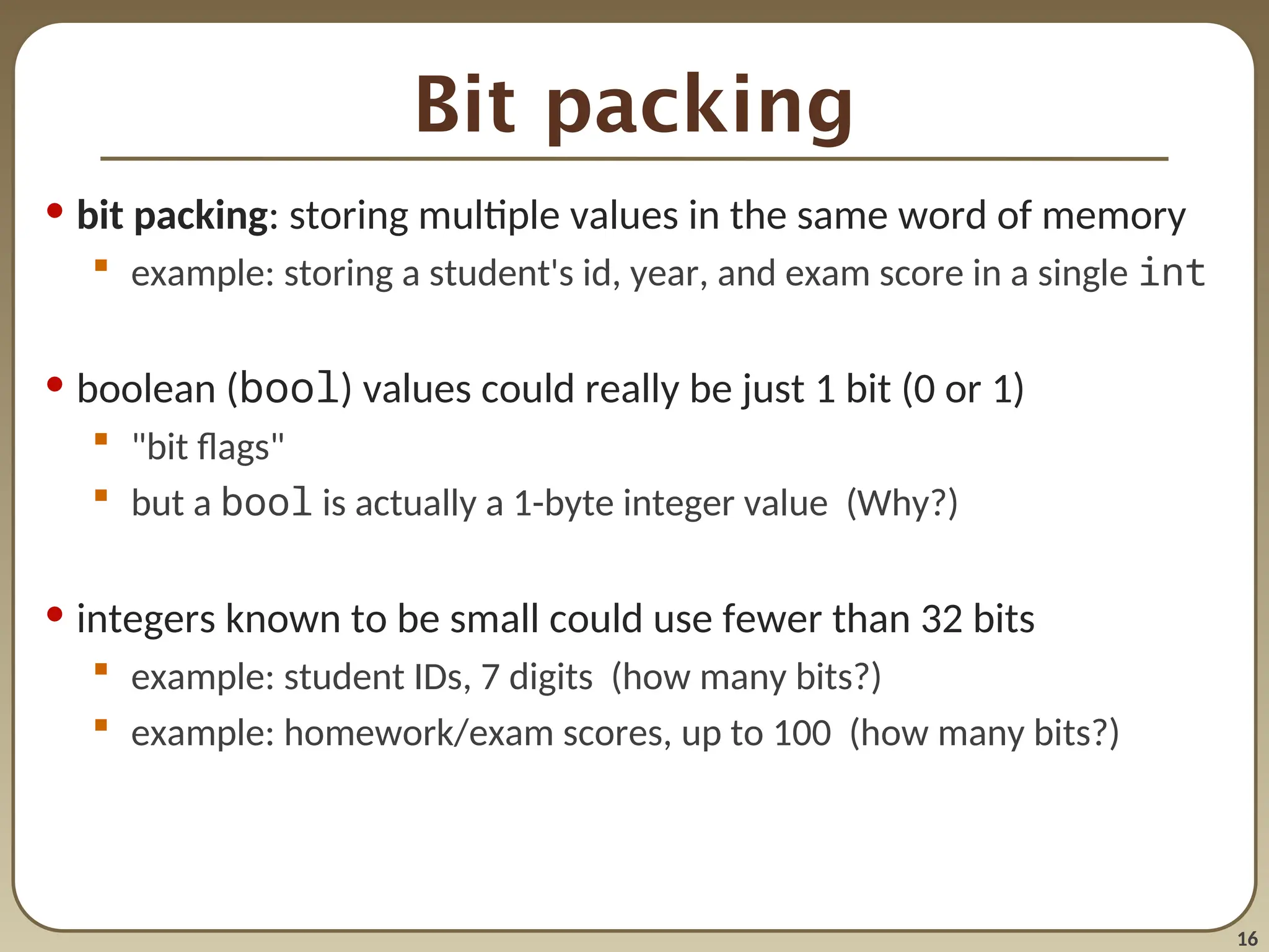 16
Bit packing
• bit packing: storing multiple values in the same word of memory
 example: storing a student's id, year, and exam score in a single int
• boolean (bool) values could really be just 1 bit (0 or 1)
 "bit flags"
 but a bool is actually a 1-byte integer value (Why?)
• integers known to be small could use fewer than 32 bits
 example: student IDs, 7 digits (how many bits?)
 example: homework/exam scores, up to 100 (how many bits?)
 