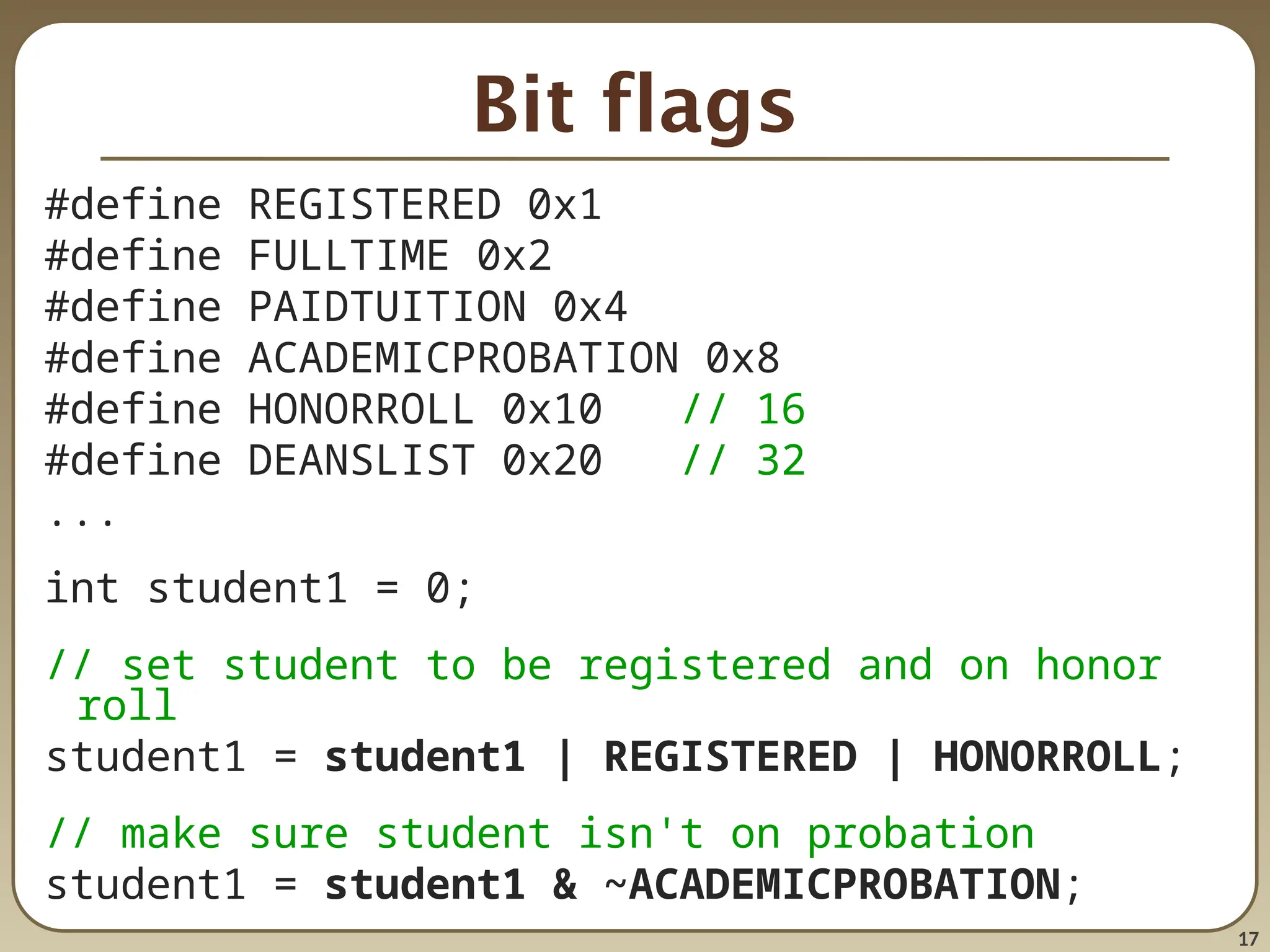 17
Bit flags
#define REGISTERED 0x1
#define FULLTIME 0x2
#define PAIDTUITION 0x4
#define ACADEMICPROBATION 0x8
#define HONORROLL 0x10 // 16
#define DEANSLIST 0x20 // 32
...
int student1 = 0;
// set student to be registered and on honor
roll
student1 = student1 | REGISTERED | HONORROLL;
// make sure student isn't on probation
student1 = student1 & ~ACADEMICPROBATION;
 