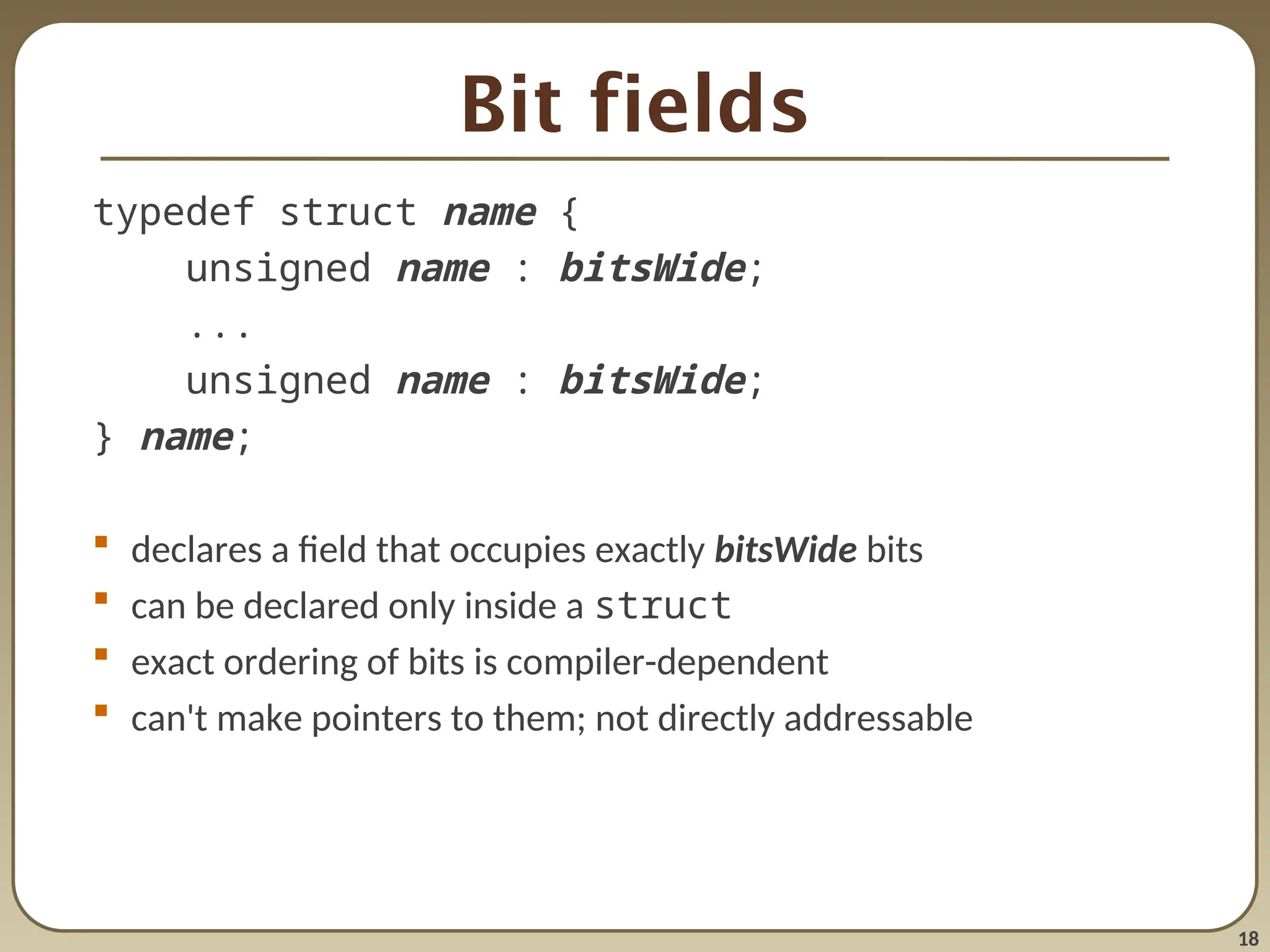 18
Bit fields
typedef struct name {
unsigned name : bitsWide;
...
unsigned name : bitsWide;
} name;
 declares a field that occupies exactly bitsWide bits
 can be declared only inside a struct
 exact ordering of bits is compiler-dependent
 can't make pointers to them; not directly addressable
 