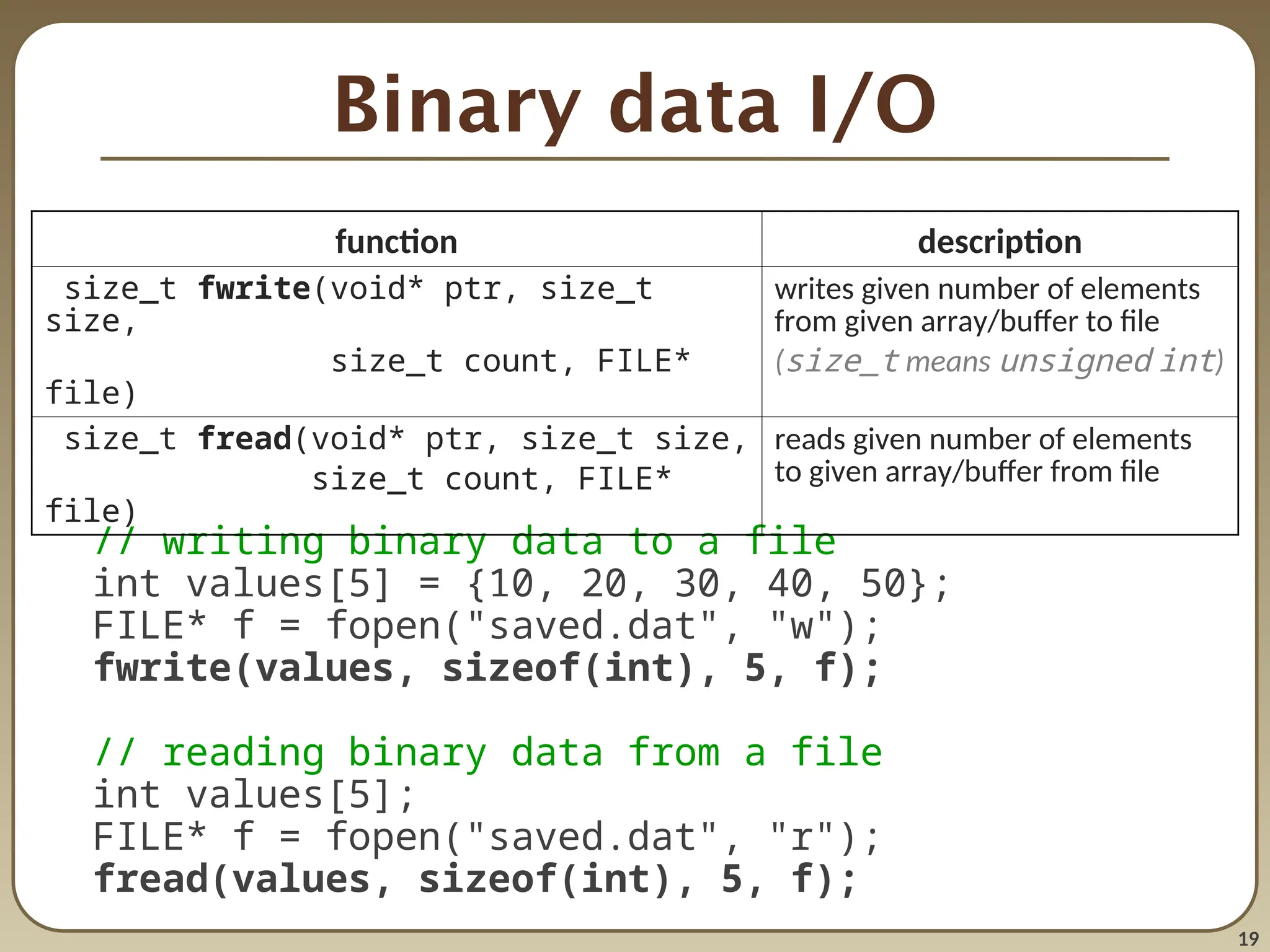 19
Binary data I/O
// writing binary data to a file
int values[5] = {10, 20, 30, 40, 50};
FILE* f = fopen("saved.dat", "w");
fwrite(values, sizeof(int), 5, f);
// reading binary data from a file
int values[5];
FILE* f = fopen("saved.dat", "r");
fread(values, sizeof(int), 5, f);
function description
size_t fwrite(void* ptr, size_t
size,
size_t count, FILE*
file)
writes given number of elements
from given array/buffer to file
(size_t means unsigned int)
size_t fread(void* ptr, size_t size,
size_t count, FILE*
file)
reads given number of elements
to given array/buffer from file
 