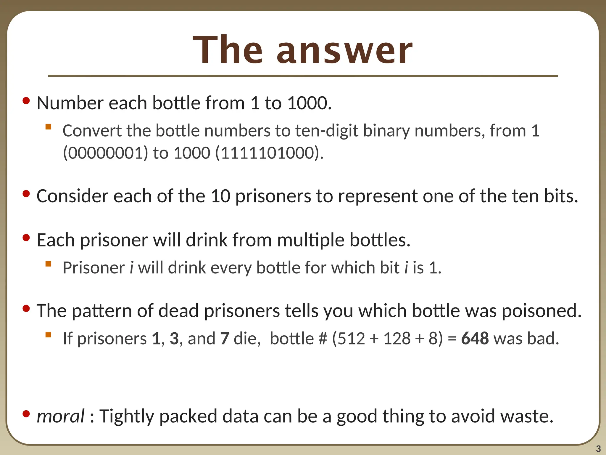 3
The answer
• Number each bottle from 1 to 1000.
 Convert the bottle numbers to ten-digit binary numbers, from 1
(00000001) to 1000 (1111101000).
• Consider each of the 10 prisoners to represent one of the ten bits.
• Each prisoner will drink from multiple bottles.
 Prisoner i will drink every bottle for which bit i is 1.
• The pattern of dead prisoners tells you which bottle was poisoned.
 If prisoners 1, 3, and 7 die, bottle # (512 + 128 + 8) = 648 was bad.
• moral : Tightly packed data can be a good thing to avoid waste.
 