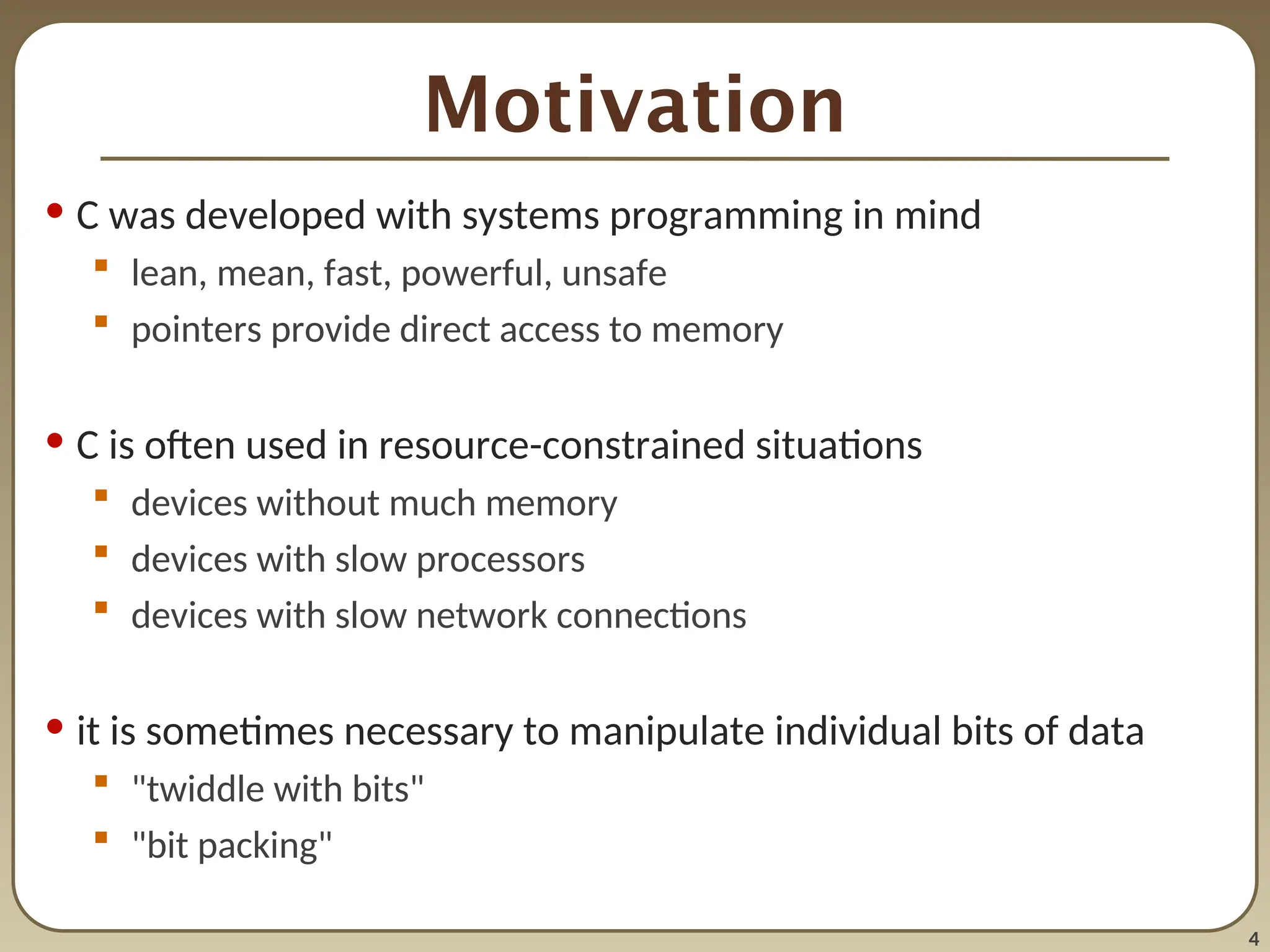 4
Motivation
• C was developed with systems programming in mind
 lean, mean, fast, powerful, unsafe
 pointers provide direct access to memory
• C is often used in resource-constrained situations
 devices without much memory
 devices with slow processors
 devices with slow network connections
• it is sometimes necessary to manipulate individual bits of data
 "twiddle with bits"
 "bit packing"
 
