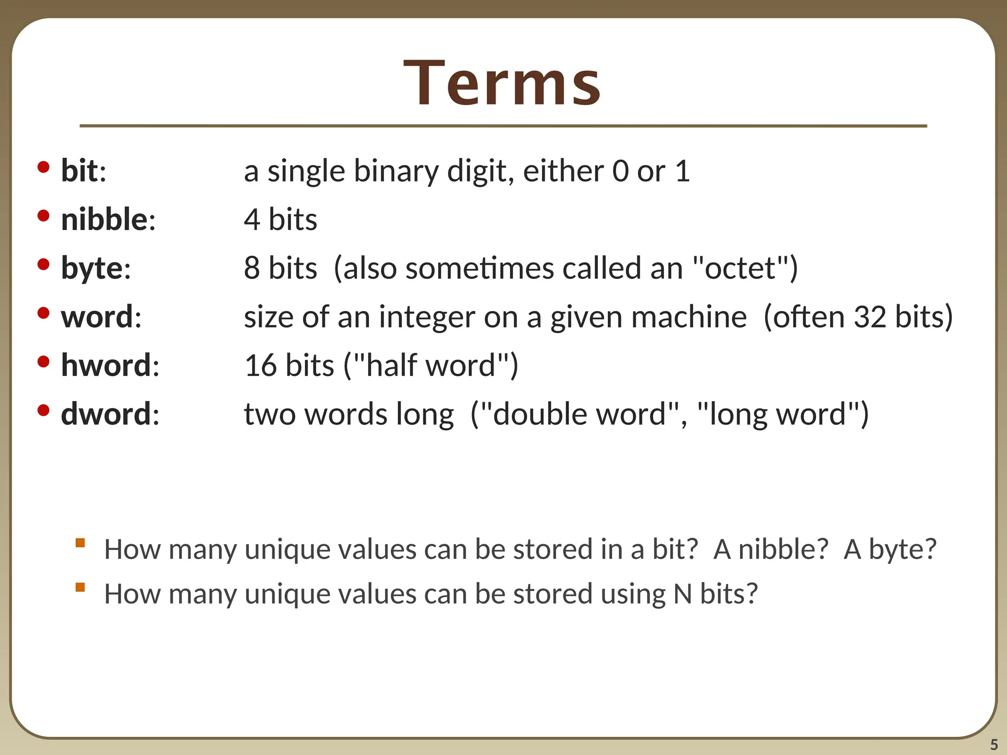 5
Terms
• bit: a single binary digit, either 0 or 1
• nibble: 4 bits
• byte: 8 bits (also sometimes called an "octet")
• word: size of an integer on a given machine (often 32 bits)
• hword: 16 bits ("half word")
• dword: two words long ("double word", "long word")
 How many unique values can be stored in a bit? A nibble? A byte?
 How many unique values can be stored using N bits?
 