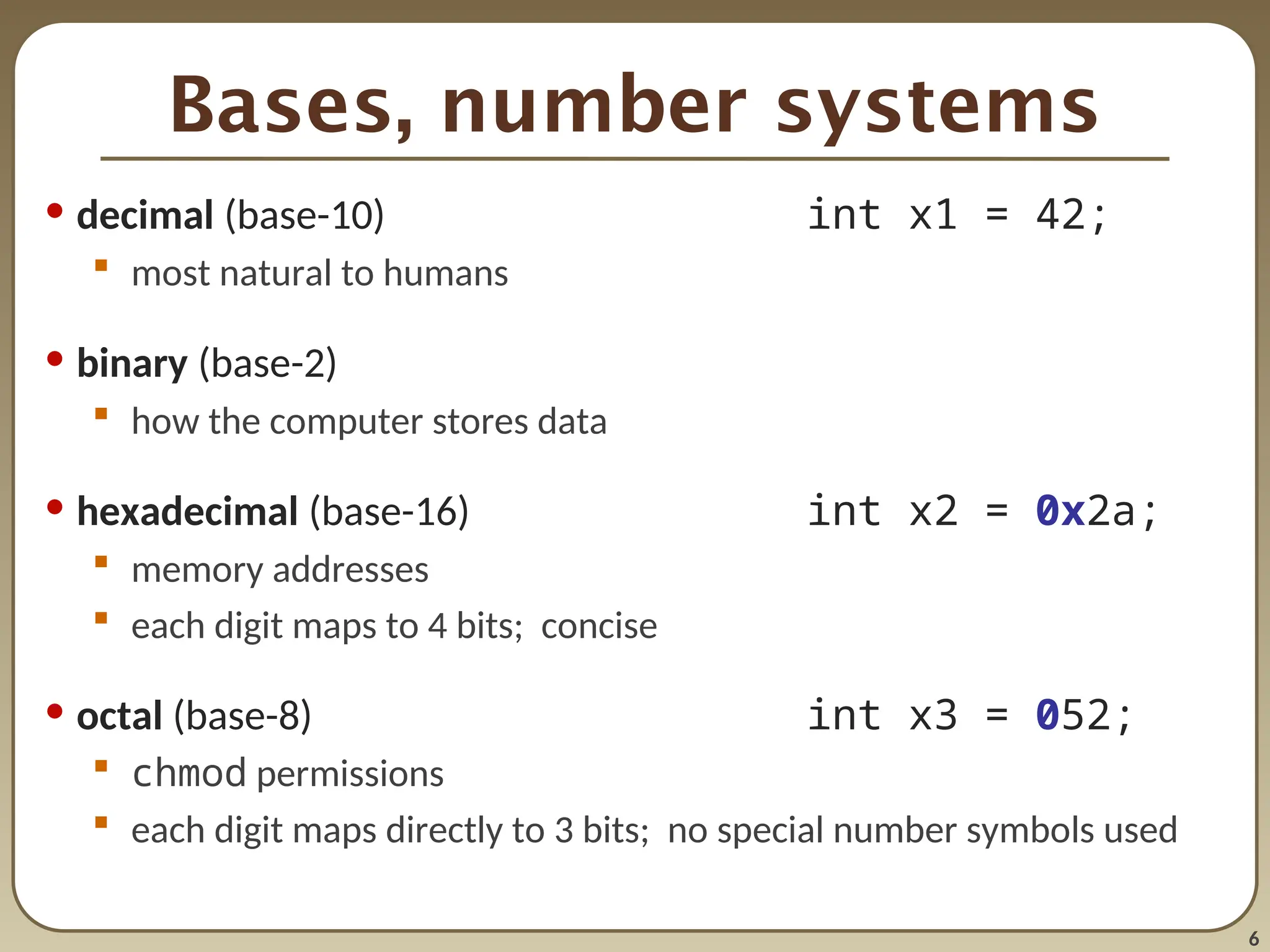 6
Bases, number systems
• decimal (base-10) int x1 = 42;
 most natural to humans
• binary (base-2)
 how the computer stores data
• hexadecimal (base-16) int x2 = 0x2a;
 memory addresses
 each digit maps to 4 bits; concise
• octal (base-8) int x3 = 052;
 chmod permissions
 each digit maps directly to 3 bits; no special number symbols used
 
