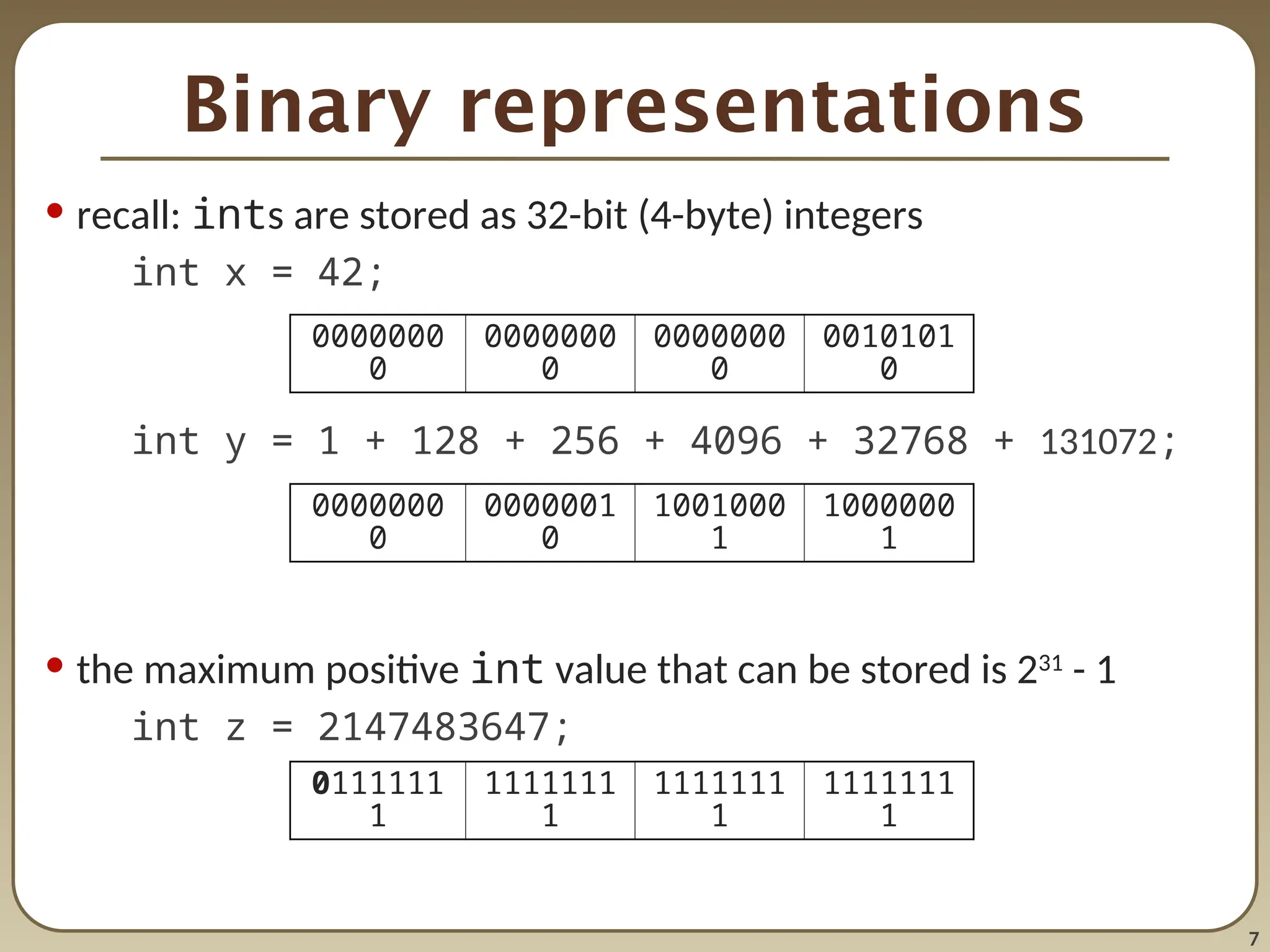 7
Binary representations
• recall: ints are stored as 32-bit (4-byte) integers
int x = 42;
int y = 1 + 128 + 256 + 4096 + 32768 + 131072;
• the maximum positive int value that can be stored is 231
- 1
int z = 2147483647;
0000000
0
0000000
0
0000000
0
0010101
0
0000000
0
0000001
0
1001000
1
1000000
1
0111111
1
1111111
1
1111111
1
1111111
1
 