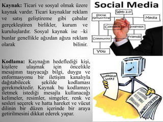 Kaynak: Ticari ve sosyal olmak üzere
kaynak vardır. Ticari kaynaklar reklam
ve satış geliştireme gibi çabalar
gerçekleştiren birlikler, kurum ve
kuruluşlardır. Sosyal kaynak ise –ki
bunlar genellikle ağızdan ağıza reklam
olarak                          bilinir.


Kodlama: Kaynağın hedeflediği kişi,
kişilere    ulaşmak      için   öncelikle
mesajının taşıyacağı bilgi, duygu ve
enformasyonu bir iletişim kanalıyla
dağıtabilecek      şekilde     kodlaması
gerekmektedir. Kaynak bu kodlamayı
iletmek istediği mesajla kullanacağı
kelimeler, resimler, simgeler, renk ve
sesleri seçerek ve hatta hareket ve vücut
dilinin bir düzen içerinde bir araya
getirilmesini dikkat ederek yapar.
 