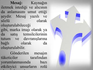 Mesaj:       Kaynağın
iletmek istediği ve alıcının
da anlamasını umut ettiği
şeydir. Mesaj yazılı ve
sözlü                 olarak
oluşturulabileceği
gibi, marka imajı olarak ya
da satış temsilcilerinin
tutum ve davranışlarına
bağlı       olarak        da
oluşturulabilir.
      Gönderilen mesajın
tüketiciler       tarafından
yorumlanmasında          bazı
etkileyici unsurların rolü
 
