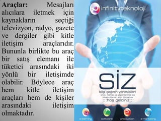 Araçlar:        Mesajları
alıcılara iletmek için
kaynakların        seçtiği
televizyon, radyo, gazete
ve dergiler gibi kitle
iletişim       araçlarıdır.
Bununla birlikte bu araç
bir satış elemanı ile
tüketici arasındaki iki
yönlü bir iletişimde
olabilir. Böylece araç
hem      kitle    iletişim
araçları hem de kişiler
arasındaki        iletişim
olmaktadır.
 
