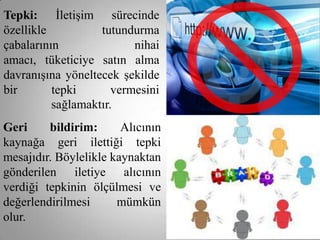 Tepki: İletişim sürecinde
özellikle          tutundurma
çabalarının               nihai
amacı, tüketiciye satın alma
davranışına yöneltecek şekilde
bir       tepki       vermesini
          sağlamaktır.
Geri     bildirim:      Alıcının
kaynağa geri ilettiği tepki
mesajıdır. Böylelikle kaynaktan
gönderilen iletiye alıcının
verdiği tepkinin ölçülmesi ve
değerlendirilmesi      mümkün
olur.
 
