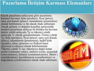 Pazarlama ĠletiĢim Karması Elemanları

Klasik pazarlama anlayışına göre pazarlama
karması kavramı ürün (product), fiyat (price),
satış yeri-kanalı (place), tutundurma (promotion)
olarak belirlenmiş ve 4p olarak ifade edilmiştir.
Ancak gelişen ve değişen koşullar neticesinde
modern pazarlama anlayışı ile birlikte bu kavram
üretici yönlü anlayışla 7p ve tüketici yönlü
anlayışla 7c olarak genişletilmiştir. Üretici yönlü
7p; ürün (product), fiyat (price), satış yeri-kanalı
(place), tutundurma (promotion), hedef kitle
(people), süreç (process) ve fiziksel kanıt
(physical evidence) olarak belirlenmiştir.
Tüketici yönlü 7c ise; tüketiciye değer katan
şeyler (customer value), maliyet (cost), uygunluk
(convenience), iletişim (communication), faktör (
consideration), koordinasyon (coordination) ve
doğrulama (confirmation) olarak ifade edilmiştir.
 