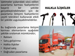 İşletmeler yukarıdaki sözü edilen
pazarlama karması faaliyetlerini
başarılı         bir        şekilde
gerçekleştirebilmeleri için de
pazarlama iletişimi faaliyetlerini
çeşitli teknikleri kullanarak etkili
bir şekilde uygulayabilmelidirler.

Bu bağlamda pazarlama iletişim
karması elemanlarını aşağıdaki
şekilde sıralamak mümkündür;
• Reklam
• Satış geliştirme
• Halkla ilişkiler
• Kişisel satış
• Doğrudan pazarlama
 