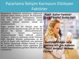 Pazarlama İletişim Karmasını Etkileyen
                    Faktörler
İşletmelerin ürünlerini satmalarını sağlayacak
araçların sahası oldukça geniştir. Bu kapsamda,
yeni ürün geliştirme, ambalajlama, ürünün
renk, koku, stil gibi özelliklerini içeren
unsurlarda iletişim unsurları olarak ele
alınabilmektedir.
Diğer taraftan her bir iletişim aracı bir
diğerinin yerine geçemeyeceği gibi her biri bir
diğerini bir şekilde etkileyebilmektedir.
Pazarlama           iletişim         karmasının
oluşturulmasında takip edilecek yöntem
işletmeye, ürüne ve işletmenin hedef kitlesine
bağlı olacaktır. İletişim çabalarından en üst
seviye de başarı elde edebilmek için optimum
bir karma oluşturmak oldukça önemli ve güç
bir iş olmakla birlikte seçim yapılırken göz
önünde bulundurulması gereken faktörler şöyle
sıralanabilir;
 