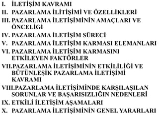 I. ĠLETĠġĠM KAVRAMI
II. PAZARLAMA ĠLĠTĠġĠMĠ VE ÖZELLĠKLERĠ
III. PAZARLAMA ĠLETĠġĠMĠNĠN AMAÇLARI VE
     ÖNCELĠGĠ
IV. PAZARLAMA ĠLETĠġĠM SÜRECĠ
V. PAZARLAMA ĠLETĠġĠM KARMASI ELEMANLARI
VI. PAZARLAMA ĠLETĠġĠM KARMASINI
     ETKĠLEYEN FAKTÖRLER
VII.PAZARLAMA ĠLETĠġĠMĠNĠN ETKĠLĠLĠĞĠ VE
     BÜTÜNLEġĠK PAZARLAMA ĠLETĠġĠMĠ
     KAVRAMI
VIII.PAZARLAMA ĠLETĠġĠMĠNDE KARġILAġILAN
     SORUNLAR VE BAġARISIZLIĞIN NEDENLERĠ
IX. ETKĠLĠ ĠLETĠġĠM AġAMALARI
X. PAZARLAMA ĠLETĠġĠMĠNĠN GENEL YARARLARI
 