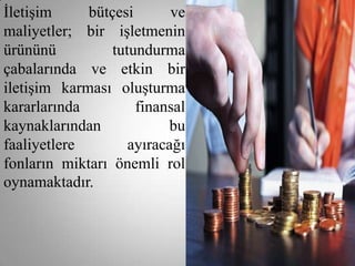 İletişim     bütçesi       ve
maliyetler; bir işletmenin
ürününü          tutundurma
çabalarında ve etkin bir
iletişim karması oluşturma
kararlarında         finansal
kaynaklarından            bu
faaliyetlere        ayıracağı
fonların miktarı önemli rol
oynamaktadır.
 