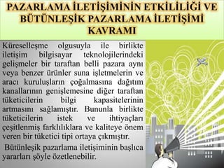 PAZARLAMA ĠLETĠġĠMĠNĠN ETKĠLĠLĠĞĠ VE
   BÜTÜNLEġĠK PAZARLAMA ĠLETĠġĠMĠ
              KAVRAMI
Küreselleşme olgusuyla ile birlikte
iletişim bilgisayar teknolojilerindeki
gelişmeler bir taraftan belli pazara aynı
veya benzer ürünler suna işletmelerin ve
aracı kuruluşların çoğalmasına dağıtım
kanallarının genişlemesine diğer taraftan
tüketicilerin     bilgi       kapasitelerinin
artmasını sağlamıştır. Bununla birlikte
tüketicilerin    istek      ve    ihtiyaçları
çeşitlenmiş farklılıklara ve kaliteye önem
veren bir tüketici tipi ortaya çıkmıştır.
 Bütünleşik pazarlama iletişiminin başlıca
yararları şöyle özetlenebilir.
 