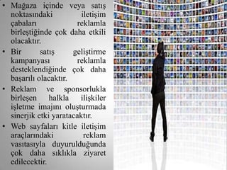 • Mağaza içinde veya satış
  noktasındaki           iletişim
  çabaları              reklamla
  birleştiğinde çok daha etkili
  olacaktır.
• Bir       satış     geliştirme
  kampanyası            reklamla
  desteklendiğinde çok daha
  başarılı olacaktır.
• Reklam ve sponsorlukla
  birleşen halkla ilişkiler
  işletme imajını oluşturmada
  sinerjik etki yaratacaktır.
• Web sayfaları kitle iletişim
  araçlarındaki           reklam
  vasıtasıyla duyurulduğunda
  çok daha sıklıkla ziyaret
  edilecektir.
 