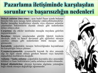 Pazarlama iletiĢiminde karĢılaĢılan
   sorunlar ve baĢarısızlığın nedenleri
Dolaylı anlatım (ima etme) : aynı hedef Pazar içinde bulunan
bireyler bile aynı mesaja farklı anlamlar yükleyebilmektedirler.
Bunlar mesajdan kendilerince olumlu veya olumsuz anlamlar
çıkarmaları beklentilerin dışında olması gibi nedenlerden
dolayı ortaya çıkar.
Çarpıtma: dış etkiler tarafından mesajda meydana getirilen
değişikliklerdir.
Bozulma: iletişim unsularından gürültü faktörü kişilerin
ideolojik etnik ve bencil davranma gibi eğilimleri mesajın
yanıltıcı olması gibi nedenlerden ötürü mesajın zarar
görmesidir.
KarıĢıklık: çoğunlukla mesajın belirsizliğinden kaynaklanan
bir karışıklığın ortaya çıkması.
UyuĢma/uyuĢmazlık: uyuşmazlık kaynak ile alıcı arasında
algı ile ilgili olarak olması gereken benzeri veya karşılıklı
değişebilen özelliklerin eksiğidir.
Anlama / YanlıĢ anlama: çoğunlukla kaynakla alıcı arasındaki
kültürel ve lisan farklılıkların yanlış anlamaya neden olmasıdır.
KiĢisel dönüĢtürüm: alıcının kavrama algılama yeteneğine
bağlı olarak mesajın değişikliğe uğramasıdır.
 