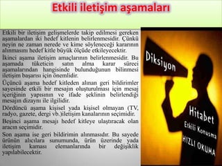 Etkili iletişim aşamaları
Etkili bir iletişim gelişmelerde takip edilmesi gereken
aşamalardan iki hedef kitlenin belirlenmesidir. Çünkü
neyin ne zaman nerede ve kime söyleneceği kararının
alınmasını hedef kitle büyük ölçüde etkileyecektir.
İkinci aşama iletişim amaçlarının belirlenmesidir. Bu
aşamada tüketicin satın alma karar süreci
aşamalarından hangisinde bulunduğunun bilinmesi
iletişim başarısı için önemlidir.
Üçüncü aşama hedef kitleden alınan geri bildirimler
sayesinde etkili bir mesajın oluşturulması için mesaj
içeriğinin yapısının ve ifade şeklinin belirlendiği
mesajın dizaynı ile ilgilidir.
Dördüncü aşama kişisel yada kişisel olmayan (TV,
radyo, gazete, dergi vb.)iletişim kanalarının seçimidir.
Beşinci aşama mesajı hedef kitleye ulaştıracak olan
aracın seçimidir.
Son aşama ise geri bildirimin alınmasıdır. Bu sayede
ürünün alıcılara sunumunda, ürün üzerinde yada
iletişim kaması elemanlarında bir değişiklik
yapılabilecektir.
 