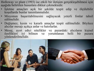 Holloway ve plant (1993) ise etkili bir iletişim gerçekleşebilmesi için
aşağıda belirtilen hususlara dikkat çekmektedir.
• İşletme amaçları açık bir şekilde tespit edip ve ölçülebilir
   koşullarda bunlar tanımlanmalıdır.
• Misyonun başarılabilmesini sağlayacak yeterli fonlar tahsil
   edilmelidir.
• Değişmez, kesin ve kararlı amaçlar tespit edilmelidir. Böylece
   alıcılar mesajı açıkça anlar ve hatırlarlar.
• Mesaj, ayırt edici nitelikler ve pazardaki alıcıların kişisel
   özellikleri iyi bilinen ve yorumlanan belli bir pazara
   yönlendirilmelidir.
• Kısa, dikkat çekici ve inanılabilir bir mesaj dizayn edilmeli ve bu
   mesaj işletme ve ürünlerini imajını güçlendirmelidir.
 