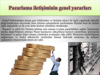 Pazarlama iletiĢiminin genel yararları

  Hedef kitlelerinden alınan geri bildirimler ve iletişim süreci ile ilgili yapılacak etkinlik
değerlendirmesi sayesinde hem işletme çalışanlarını performans ölçümü hem de ürünle
ilgili değişiklik ya da yeni ürün üretimi mümkün olmaktadır.
  Başarılı ve etkili bir iletişim işletme için zaman ve para yararlılıkları sağlar. İşletmenin
marka değerliliğinin artması Pazar kazancını yükselmesi kariyer yaratılması işletmenin
büyümesi ve pazar lideri olması yönünden avantajlar elde edilir. İletişimin sürekliliğinin
sağlanması ve hedef tüketiciler tarafından bunun farkında olunması da müşteri
sadakatini oluşturmada önem arz eder.
 