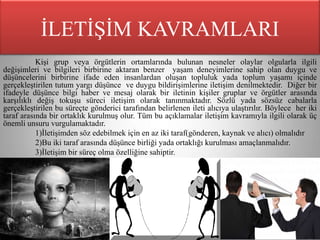 İLETİŞİM KAVRAMLARI
           Kişi grup veya örgütlerin ortamlarında bulunan nesneler olaylar olgularla ilgili
değişimleri ve bilgileri birbirine aktaran benzer yaşam deneyimlerine sahip olan duygu ve
düşüncelerini birbirine ifade eden insanlardan oluşan topluluk yada toplum yaşamı içinde
gerçekleştirilen tutum yargı düşünce ve duygu bildirişimlerine iletişim denilmektedir. Diğer bir
ifadeyle düşünce bilgi haber ve mesaj olarak bir iletinin kişiler gruplar ve örgütler arasında
karşılıklı değiş tokuşu süreci iletişim olarak tanınmaktadır. Sözlü yada sözsüz cabalarla
gerçekleştirilen bu süreçte gönderici tarafından belirlenen ileti alıcıya ulaştırılır. Böylece her iki
taraf arasında bir ortaklık kurulmuş olur. Tüm bu açıklamalar iletişim kavramıyla ilgili olarak üç
önemli unsuru vurgulamaktadır.
           1)İletişimden söz edebilmek için en az iki taraf(gönderen, kaynak ve alıcı) olmalıdır
           2)Bu iki taraf arasında düşünce birliği yada ortaklığı kurulması amaçlanmalıdır.
           3)İletişim bir süreç olma özelliğine sahiptir.
 