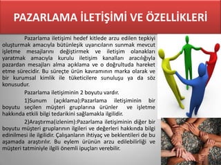 PAZARLAMA İLETİŞİMİ VE ÖZELLİKLERİ
         Pazarlama iletişimi hedef kitlede arzu edilen tepkiyi
oluşturmak amacıyla bütünleşik uyarıcıların sunmak mevcut
işletme mesajlarını değiştirmek ve iletişim olanakları
yaratmak amacıyla kurulu iletişim kanalları aracılığıyla
pazardan mesajları alma açıklama ve o doğrultuda hareket
etme sürecidir. Bu süreçte ürün kavramının marka olarak ve
bir kurumsal kimlik ile tüketicilere sunuluşu ya da söz
konusudur.
         Pazarlama iletişiminin 2 boyutu vardır.
         1)Sunum (açıklama):Pazarlama iletişiminin bir
boyutu seçilen müşteri gruplarına ürünler ve işletme
hakkında etkili bilgi tedarikini sağlamakla ilgilidir.
         2)Araştırma(izlenim):Pazarlama iletişiminin diğer bir
boyutu müşteri gruplarının ilgileri ve değerleri hakkında bilgi
edinilmesi ile ilgilidir. Çalışanların ihtiyaç ve beklentileri de bu
aşamada araştırılır. Bu eylem ürünün arzu edilebilirliği ve
müşteri tatminiyle ilgili önemli ipuçları verebilir.
 