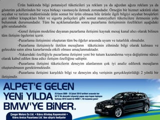 Ürün hakkında bilgi potansiyel tüketicileri ya reklam ya da ağızdan ağıza reklam ya da
gösterim şekillerinden bir veya birkaçı vasıtasıyla iletmek zorundadır. Örneğin bir hizmet sektörü olan
seyahat ve turizm endüstrisinde ürün somut bir ürün olmasa bile ürünle ilgili bilgiyi seyahat broşürleri
gez rehber kitapçıkları bilet ve sigorta poliçeleri gibi somut materyalleri tüketicilere iletmenin yolu
bulunmak durumundadır. Tüm bu açıklamalardan sonra pazarlama iletişiminin özellikleri aşağıdaki
gibi sıralanabilir.
            -Genel iletişim modeline dayanan pazarlama iletişimi kaynak mesaj kanal alıcı olarak bilinen
tüm iletişim ögelerini içerir.
            -Pazarlama iletişimini oluşturan tüm bu öğeler arasında uyum ve tutarlılık olmalıdır.
            -Pazarlama iletişimiyle iletilen mesajların tüketicinin zihninde bilgi olarak kalması ve
gelecekte satın alma kararlarında etkili olması amaçlanmaktadır.
            -Yukarıdaki özelliğiyle pazarlama iletişimi yeni bir tutum kazandırma veya değiştirme süreci
olarak kabul edilen ikna edici iletişim özelliğine sahiptir.
            -Pazarlama iletişimi tüketicilerin deneyim alanlarının çok iyi analiz edilerek mesajların
oluşturulmasın gerektirmektedir.
            -Pazarlama iletişimi karşılıklı bilgi ve deneyim alış verişinin gerçekleştirildiği 2 yönlü bir
iletişimdir.
 