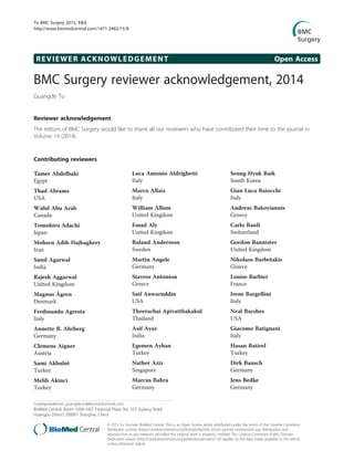 REVIEWER ACKNOWLEDGEMENT Open Access
BMC Surgery reviewer acknowledgement, 2014
Guangde Tu
Reviewer acknowledgement
The editors of BMC Surgery would like to thank all our reviewers who have contributed their time to the journal in
Volume 14 (2014).
Contributing reviewers
Tamer Abdelbaki
Egypt
Thad Abrams
USA
Walid Abu Arab
Canada
Tomohiro Adachi
Japan
Mohsen Adib-Hajbaghery
Iran
Sunil Agarwal
India
Rajesh Aggarwal
United Kingdom
Magnus Ågren
Denmark
Ferdinando Agresta
Italy
Annette B. Ahrberg
Germany
Clemens Aigner
Austria
Sami Akbulut
Turkey
Melih Akinci
Turkey
Luca Antonio Aldrighetti
Italy
Marco Allaix
Italy
William Allum
United Kingdom
Emad Aly
United Kingdom
Roland Andersson
Sweden
Martin Angele
Germany
Stavros Antoniou
Greece
Saif Anwaruddin
USA
Theerachai Apivatthakakul
Thailand
Asif Ayaz
India
Egemen Ayhan
Turkey
Nather Aziz
Singapore
Marcus Bahra
Germany
Seung Hyuk Baik
South Korea
Gian Luca Baiocchi
Italy
Andreas Bakoyiannis
Greece
Carlo Banfi
Switzerland
Gordon Bannister
United Kingdom
Nikolaos Barbetakis
Greece
Louise Barbier
France
Irene Bargellini
Italy
Neal Barshes
USA
Giacomo Batignani
Italy
Hasan Batirel
Turkey
Dirk Bausch
Germany
Jens Bedke
Germany
Correspondence: guangde.tu@biomedcentral.com
BioMed Central, Room 1006-1007 Financial Plaza, No. 333 Jiujiang Road,
Huangpu District 200001 Shanghai, China
© 2015 Tu; licensee BioMed Central. This is an Open Access article distributed under the terms of the Creative Commons
Attribution License (http://creativecommons.org/licenses/by/4.0), which permits unrestricted use, distribution, and
reproduction in any medium, provided the original work is properly credited. The Creative Commons Public Domain
Dedication waiver (http://creativecommons.org/publicdomain/zero/1.0/) applies to the data made available in this article,
unless otherwise stated.
Tu BMC Surgery 2015, 15:8
http://www.biomedcentral.com/1471-2482/15/8
 