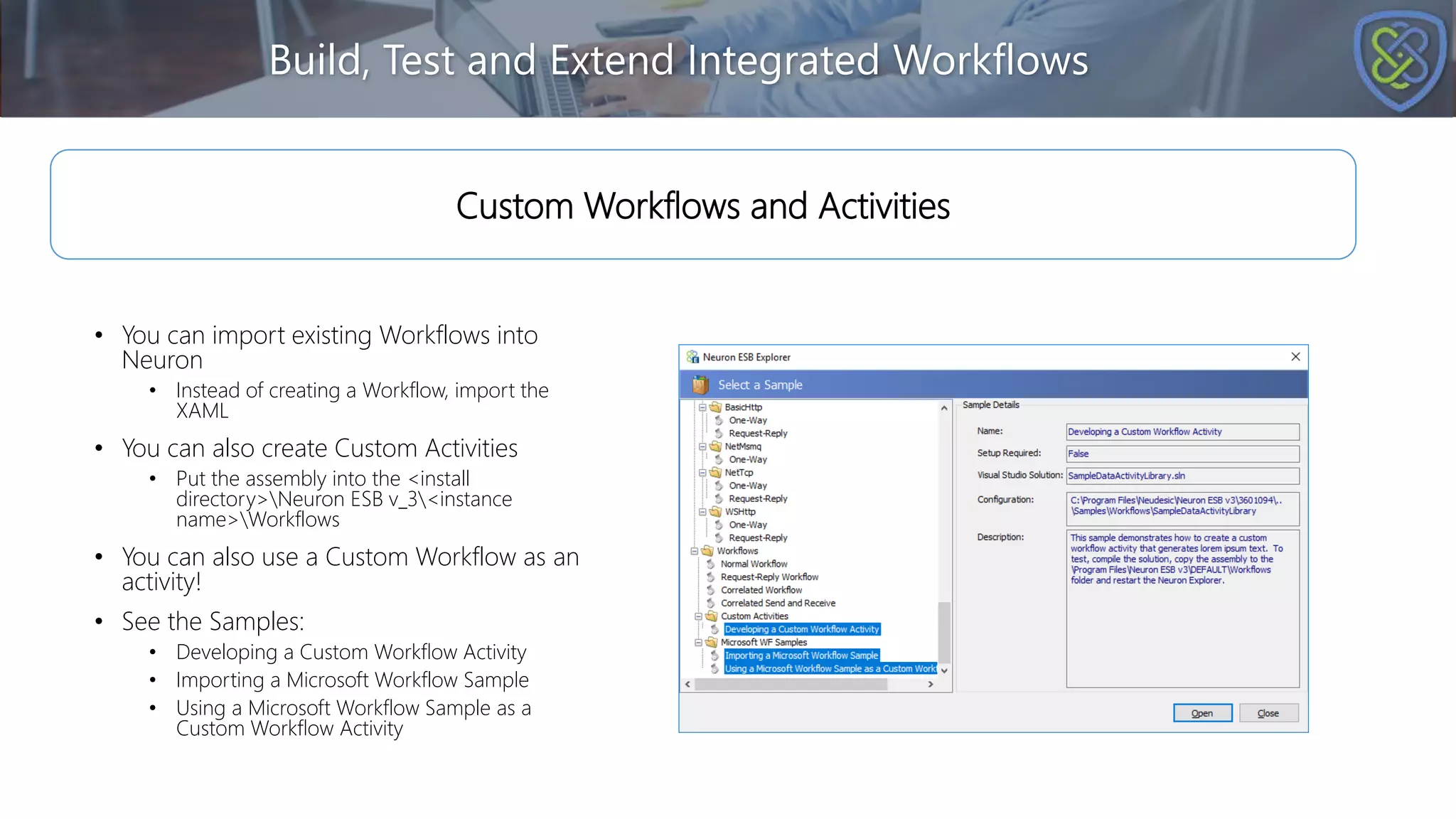 Build, Test and Extend Integrated Workflows
• You can import existing Workflows into
Neuron
• Instead of creating a Workflow, import the
XAML
• You can also create Custom Activities
• Put the assembly into the <install
directory>Neuron ESB v_3<instance
name>Workflows
• You can also use a Custom Workflow as an
activity!
• See the Samples:
• Developing a Custom Workflow Activity
• Importing a Microsoft Workflow Sample
• Using a Microsoft Workflow Sample as a
Custom Workflow Activity
Custom Workflows and Activities
 
