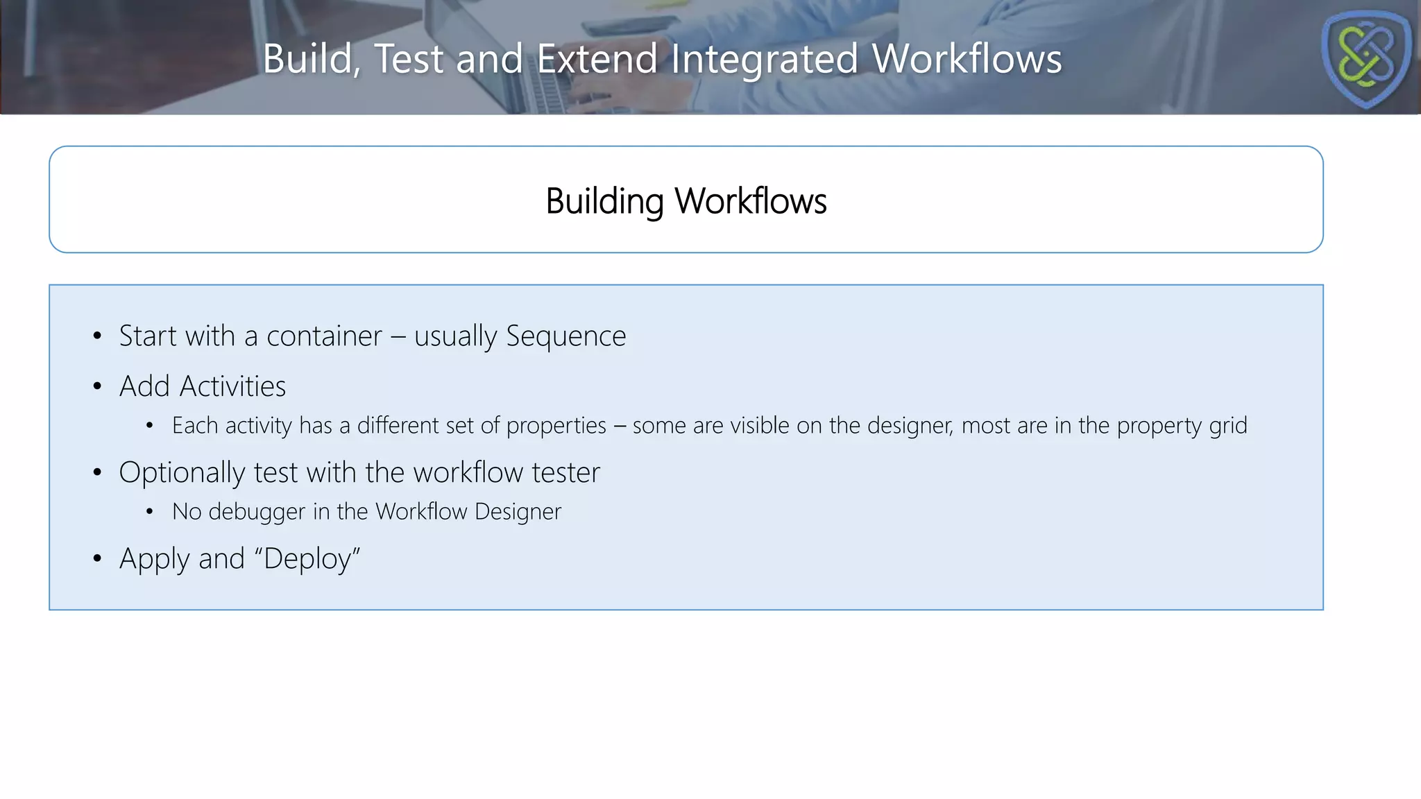 Build, Test and Extend Integrated Workflows
• Start with a container – usually Sequence
• Add Activities
• Each activity has a different set of properties – some are visible on the designer, most are in the property grid
• Optionally test with the workflow tester
• No debugger in the Workflow Designer
• Apply and “Deploy”
Building Workflows
 