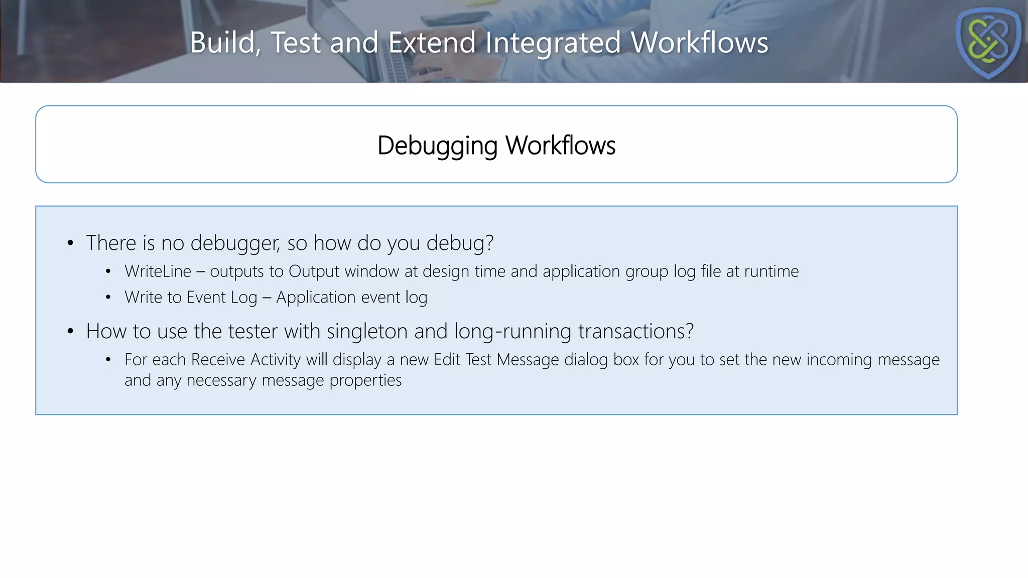Build, Test and Extend Integrated Workflows
• There is no debugger, so how do you debug?
• WriteLine – outputs to Output window at design time and application group log file at runtime
• Write to Event Log – Application event log
• How to use the tester with singleton and long-running transactions?
• For each Receive Activity will display a new Edit Test Message dialog box for you to set the new incoming message
and any necessary message properties
Debugging Workflows
 