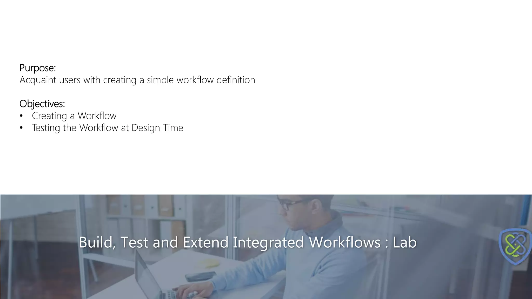 Build, Test and Extend Integrated Workflows : Lab
Purpose:
Acquaint users with creating a simple workflow definition
Objectives:
• Creating a Workflow
• Testing the Workflow at Design Time
 