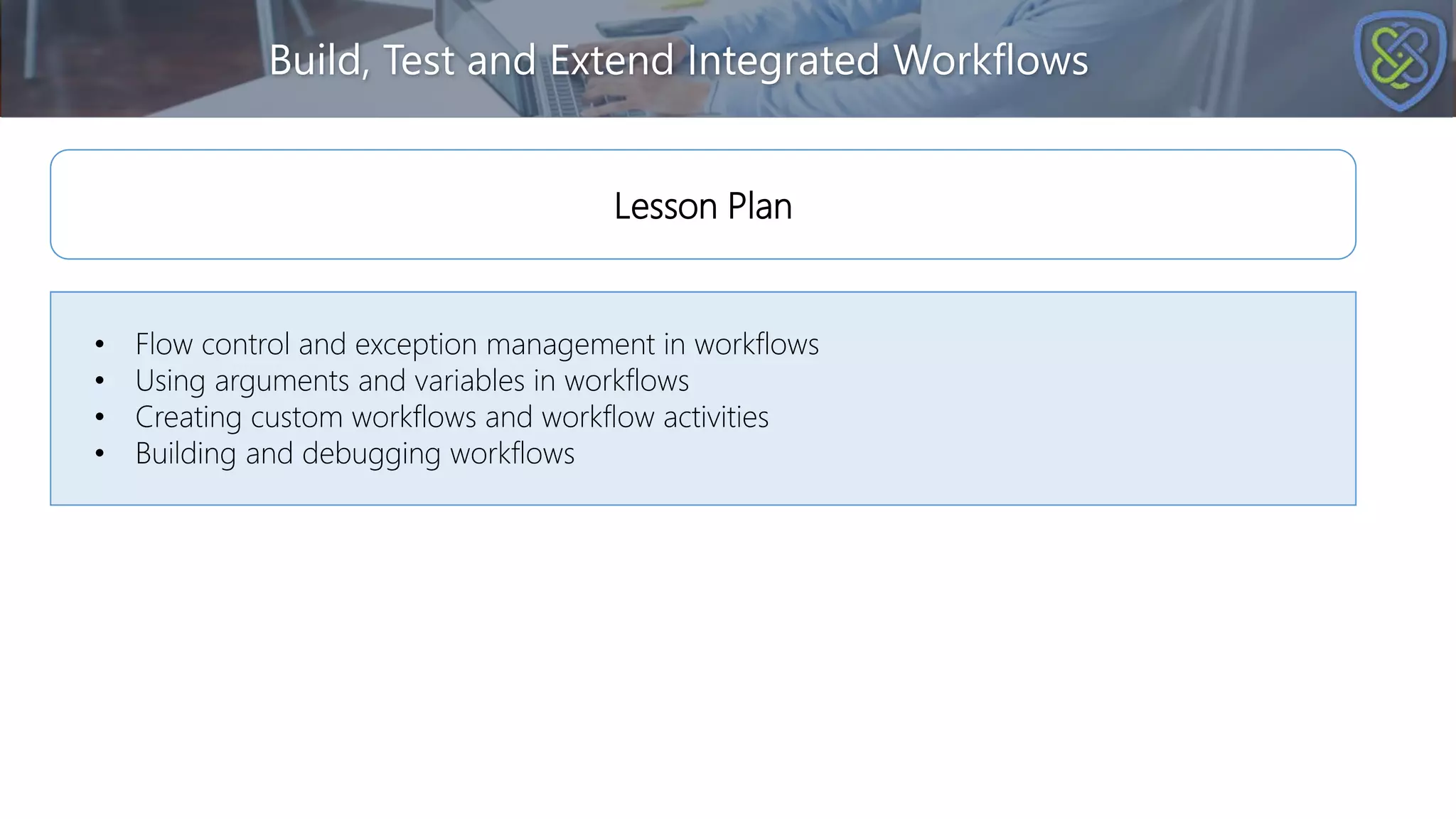 Build, Test and Extend Integrated Workflows
• Flow control and exception management in workflows
• Using arguments and variables in workflows
• Creating custom workflows and workflow activities
• Building and debugging workflows
Lesson Plan
 