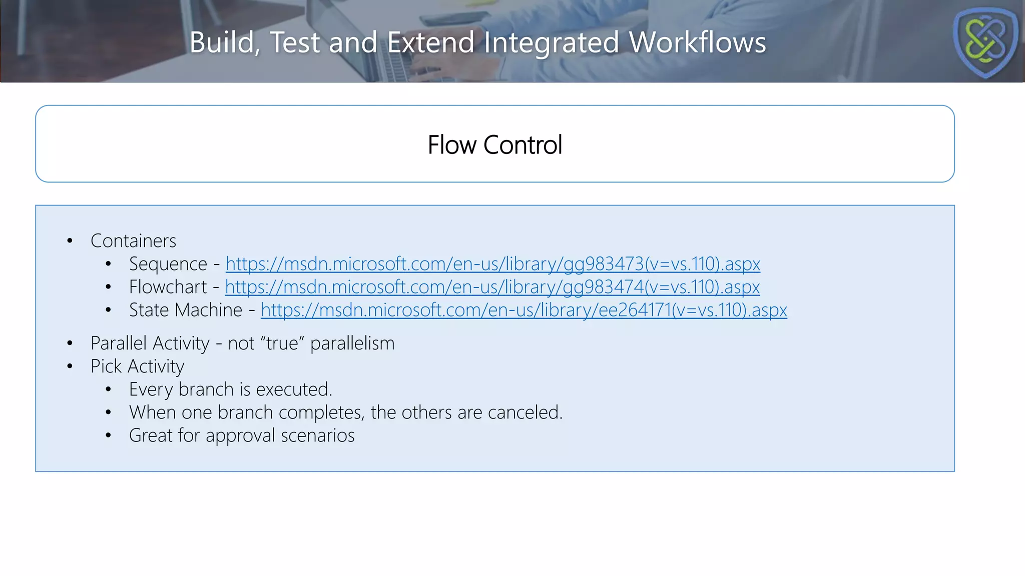 Build, Test and Extend Integrated Workflows
• Containers
• Sequence - https://msdn.microsoft.com/en-us/library/gg983473(v=vs.110).aspx
• Flowchart - https://msdn.microsoft.com/en-us/library/gg983474(v=vs.110).aspx
• State Machine - https://msdn.microsoft.com/en-us/library/ee264171(v=vs.110).aspx
• Parallel Activity - not “true” parallelism
• Pick Activity
• Every branch is executed.
• When one branch completes, the others are canceled.
• Great for approval scenarios
Flow Control
 