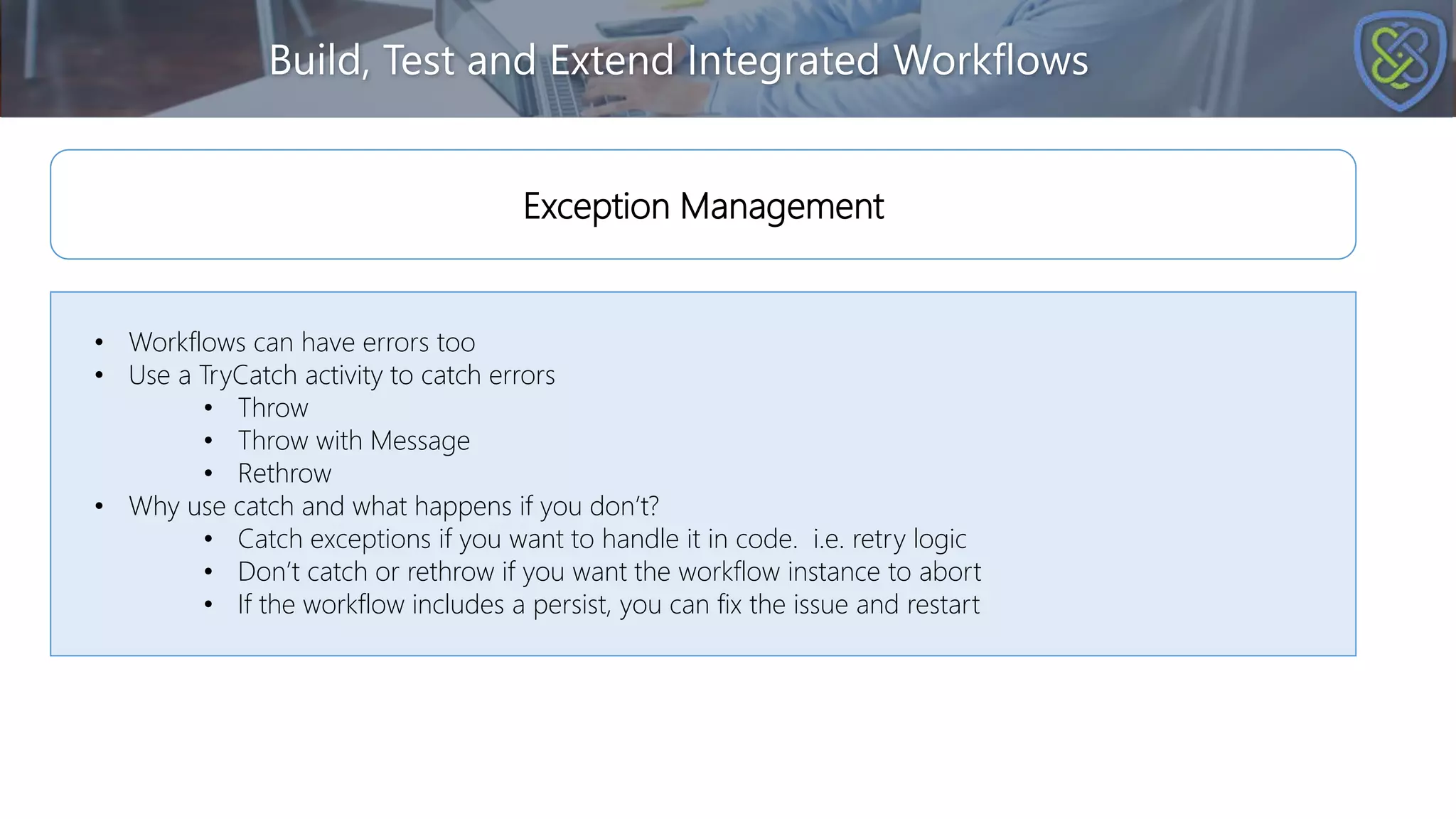 Build, Test and Extend Integrated Workflows
• Workflows can have errors too
• Use a TryCatch activity to catch errors
• Throw
• Throw with Message
• Rethrow
• Why use catch and what happens if you don’t?
• Catch exceptions if you want to handle it in code. i.e. retry logic
• Don’t catch or rethrow if you want the workflow instance to abort
• If the workflow includes a persist, you can fix the issue and restart
Exception Management
 