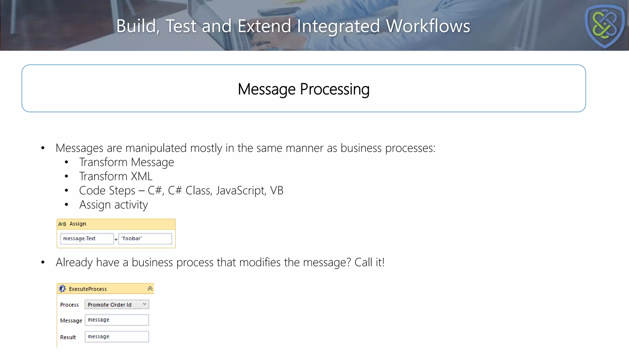 Build, Test and Extend Integrated Workflows
• Messages are manipulated mostly in the same manner as business processes:
• Transform Message
• Transform XML
• Code Steps – C#, C# Class, JavaScript, VB
• Assign activity
Message Processing
• Already have a business process that modifies the message? Call it!
 