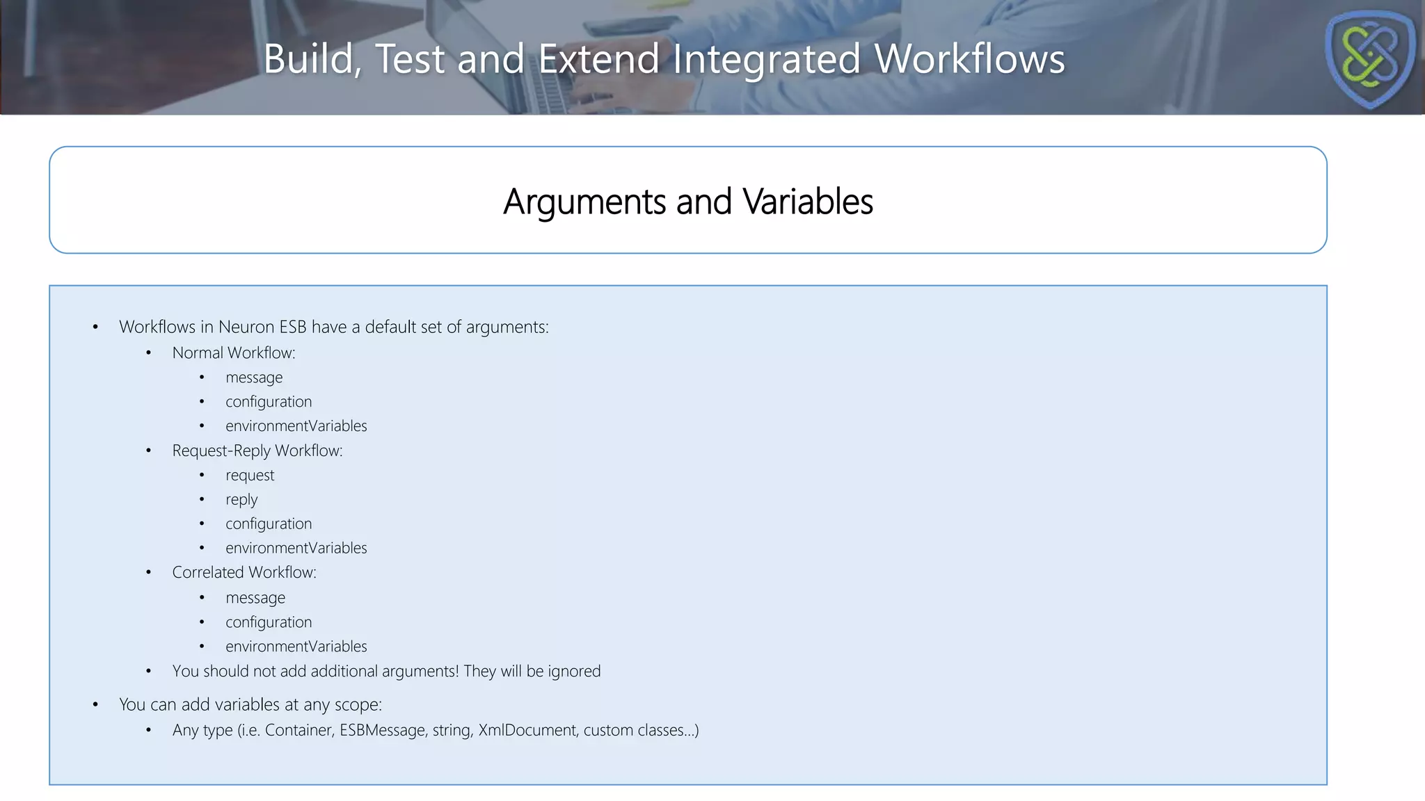 Build, Test and Extend Integrated Workflows
• Workflows in Neuron ESB have a default set of arguments:
• Normal Workflow:
• message
• configuration
• environmentVariables
• Request-Reply Workflow:
• request
• reply
• configuration
• environmentVariables
• Correlated Workflow:
• message
• configuration
• environmentVariables
• You should not add additional arguments! They will be ignored
• You can add variables at any scope:
• Any type (i.e. Container, ESBMessage, string, XmlDocument, custom classes…)
Arguments and Variables
 