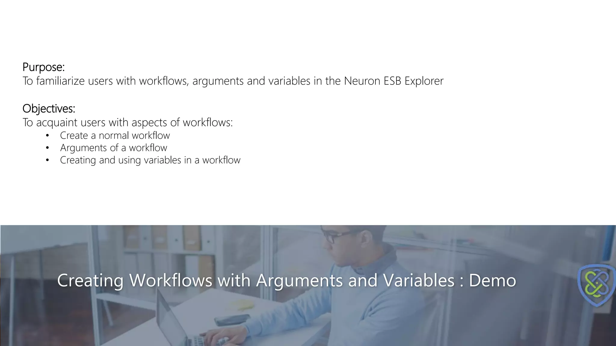 Creating Workflows with Arguments and Variables : Demo
Purpose:
To familiarize users with workflows, arguments and variables in the Neuron ESB Explorer
Objectives:
To acquaint users with aspects of workflows:
• Create a normal workflow
• Arguments of a workflow
• Creating and using variables in a workflow
 