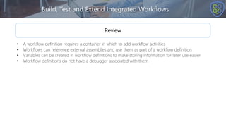 Build, Test and Extend Integrated Workflows
Review
• A workflow definition requires a container in which to add workflow activities
• Workflows can reference external assemblies and use them as part of a workflow definition
• Variables can be created in workflow definitions to make storing information for later use easier
• Workflow definitions do not have a debugger associated with them
 