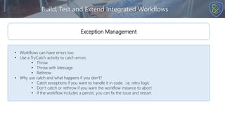Build, Test and Extend Integrated Workflows
• Workflows can have errors too
• Use a TryCatch activity to catch errors
• Throw
• Throw with Message
• Rethrow
• Why use catch and what happens if you don’t?
• Catch exceptions if you want to handle it in code. i.e. retry logic
• Don’t catch or rethrow if you want the workflow instance to abort
• If the workflow includes a persist, you can fix the issue and restart
Exception Management
 